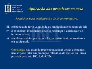 Aplicação das premissas ao caso Requisitos para configuração de lei interpretativa: existência de forte vaguidade ou ambigüidade no texto de lei; o enunciado introduzido deve se restringir à elucidação do termo obscuro; iii. veículo introdutor primário – lei ou instrumento normativo a ela equiparado.   Conclusão:  não estando presente qualquer destes elementos não se pode falar em produçao retroativa de efeitos na forma prevista pelo art. 106, I, do CTN. 