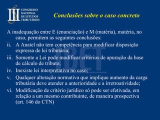 Conclusões sobre o caso concreto  A inadequação entre E (enunciação) e M (matéria), matéria, no caso, permitem as seguintes conclusões: A Anatel não tem competência para modificar disposição expressa de lei tributária; Somente a Lei pode modificar critérios de apuração da base de cálculo de tributo; Inexiste lei interpretativa no caso; Qualquer alteração normativa que implique aumento da carga tributária deve atender a anterioridade e a irretroatividade; Modificação de critério jurídico só pode ser efetivada, em relação a um mesmo contribuinte, de maneira prospectiva (art. 146 do CTN) 