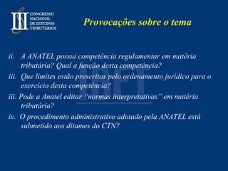 Provocações sobre o tema A ANATEL possui competência regulamentar em matéria tributária? Qual a função desta competência?  Que limites estão prescritos pelo ordenamento jurídico para o exercício desta competência? iii. Pode a Anatel editar “normas interpretativas” em matéria tributária? iv.  O procedimento administrativo adotado pela ANATEL está submetido aos ditames do CTN? 