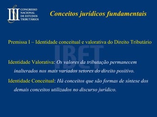 Conceitos jurídicos fundamentais Premissa I – Identidade conceitual e valorativa do Direito Tributário Identidade Valorativa :  Os valores da tributação permanecem inalterados nos mais variados setores do direito positivo. Identidade Conceitual :  Há conceitos que são formas de síntese dos demais conceitos utilizados no discurso jurídico. 