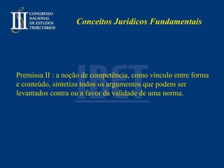 Conceitos Jurídicos Fundamentais Premissa II : a noção de competência, como vínculo entre forma e conteúdo, sintetiza todos os argumentos que podem ser levantados contra ou a favor da validade de uma norma. 