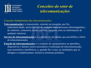 Conceitos do setor de telecomunicações Conceitos fundamentais das telecomunicações: Telecomunicação   é a transmissão, emissão ou recepção, por fio, radioeletricidade, meios ópticos ou qualquer outro processo eletromagnético, de símbolos, caracteres, sinais, escritos, imagens, sons ou informações de qualquer natureza ; Serviço de telecomunicações   é o conjunto de atividades que possibilita a oferta de telecomunicação ; Estação de telecomunicações  é o conjunto de equipamentos ou aparelhos, dispositivos e demais meios necessários à realização de telecomunicação, seus acessórios e periféricos, e, quando for o caso, as instalações que os abrigam e complementam, inclusive terminais portáteis; 
