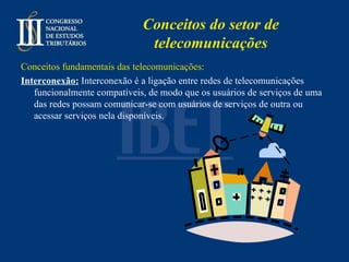 Conceitos do setor de telecomunicações Conceitos fundamentais das telecomunicações: Interconexão:   Interconexão é a ligação entre redes de telecomunicações funcionalmente compatíveis, de modo que os usuários de serviços de uma das redes possam comunicar-se com usuários de serviços de outra ou acessar serviços nela disponíveis.   