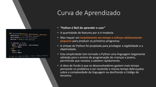 Curva de Aprendizado
• “Python é fácil de aprender e usar”
• A quantidade de features por si é modesta
• Mas requer um investimento em tempo e esforço relativamente
pequeno para produzir os primeiros programas.
• A sintaxe do Python foi projetada para privilegiar a legibilidade e a
objetividade.
• Esta simplicidade tem tornado o Python uma linguagem largamente
adotada para o ensino de programação de crianças e jovens,
permitindo que novatos a adotem rapidamente.
• A ideia de fundo é que os desenvolvedores gastem mais tempo
pensando no problema a ser resolvido e menos tempo debruçados
sobre a complexidade da linguagem ou decifrando o Código de
terceiros.
 