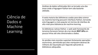 Ciência de
Dados e
Machine
Learning
Análises de dados sofisticadas têm se tornado uma das
áreas onde a linguagem Python tem sido bastante
adotada.
A vasta maioria das bibliotecas usadas para data science
ou machine learning possuem interfaces Python, tornando
esta linguagem a mais popular em termos de interface de
alto nível para bibliotecas de machine learning
As bibliotecas nativas Python e web web frameworks de
terceiros fornecem fomars de criar desde REST APIs em
poucas linhas até sites direcionados a dados.
As versões mais recentes suportam fortemente operações
assíncronas, permitindo que sites manipulem dezenas de
milhares de requisições por Segundo aplicando as
bibliotecas adequadas.
 