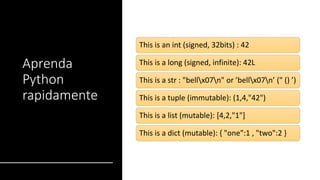 Aprenda
Python
rapidamente
This is an int (signed, 32bits) : 42
This is a long (signed, infinite): 42L
This is a str : "bellx07n" or ’bellx07n’ (" () ’)
This is a tuple (immutable): (1,4,"42")
This is a list (mutable): [4,2,"1"]
This is a dict (mutable): { "one":1 , "two":2 }
 