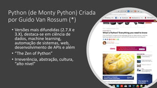 Python (de Monty Python) Criada
por Guido Van Rossum (*)
• Versões mais difundidas (2.7.X e
3.X), destaca-se em ciência de
dados, machine learning,
automação de sistemas, web,
desenvolvimento de APIs e além
• “The Zen of Python”
• Irreverência, abstração, cultura,
“alto nível”
 