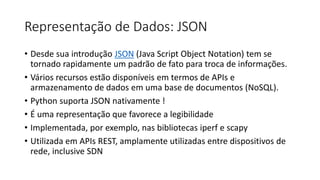 Representação de Dados: JSON
• Desde sua introdução JSON (Java Script Object Notation) tem se
tornado rapidamente um padrão de fato para troca de informações.
• Vários recursos estão disponíveis em termos de APIs e
armazenamento de dados em uma base de documentos (NoSQL).
• Python suporta JSON nativamente !
• É uma representação que favorece a legibilidade
• Implementada, por exemplo, nas bibliotecas iperf e scapy
• Utilizada em APIs REST, amplamente utilizadas entre dispositivos de
rede, inclusive SDN
 