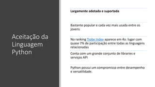 Aceitação da
Linguagem
Python
Largamente adotada e suportada
Bastante popular e cada vez mais usada entre os
jovens
No ranking Tiobe Index aparece em 4o. lugar com
quase 7% de participação entre todas as linguagens
relacionadas
Conta com um grande conjunto de libraries e
serviços API
Python possui um compromisso entre desempenho
e versatilidade.
 