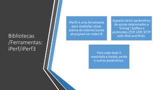 Bibliotecas
/Ferramentas:
iPerf/iPerf3
iPerf3 é uma ferramenta
para medições ativas
acerca da máxima banda
alcançável em redes IP.
Suporta vários parâmetros
de ajuste relacionados a
“timing”, buffers e
protocolos (TCP, UDP, SCTP
with IPv4 and IPv6).
Para cada teste é
reportada a banda, perda
e outros parâmetros.
 