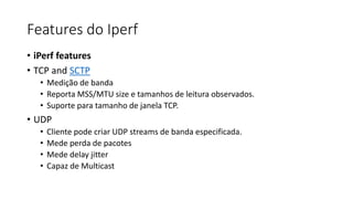 Features do Iperf
• iPerf features
• TCP and SCTP
• Medição de banda
• Reporta MSS/MTU size e tamanhos de leitura observados.
• Suporte para tamanho de janela TCP.
• UDP
• Cliente pode criar UDP streams de banda especificada.
• Mede perda de pacotes
• Mede delay jitter
• Capaz de Multicast
 