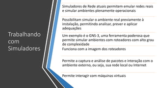 Trabalhando
com
Simuladores
Simuladores de Rede atuais permitem emular redes reais
e simular ambientes plenamente operacionais
Possibilitam simular o ambiente real previamente à
instalação, permitindo analisar, prever e aplicar
adequações
Um exemplo é o GNS-3, uma ferramenta poderosa que
permite simular ambientes com roteadores com alto grau
de complexidade
Funciona com a imagem dos roteadores
Permite a captura e análise de pacotes e interação com o
ambiente externo, ou seja, sua rede local ou Internet
Permite interagir com máquinas virtuais
 