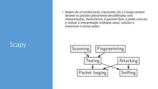 Scapy
• Depois de um probe (scan, traceroute, etc.) o Scapy sempre
devolve os pacotes plenamente decodificados sem
interpretações. Desta forma, é possível fazer o probe uma vez
e realizar a interpretação múltiplas vezes, solicitor o
traceroute e outras ações.
 