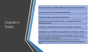 Usando o
Scapy
No Scapy usamos a função sniff() para capturar pacotes de rede
lsc() mostra a lista de comandos disponíveis.
ls() mostra todos os protocolos suportados
ls(protocol) permite visualizer todos os campos default para
qualquer protocol
Visualizar as camadas de pacotes com a função .summary()
Visualizar os conteúdos dos pacotes com a função .show()
Aprofundar em uma camada específica do pacote: pkts[3][2].summary()... onde o
primeiro índice define um pacote dentre uma lista de pkts e o segundo aponta para
uma camada daquele pacote específico.
Usando o método .command() packet irá devolver uma string de
commandos necessários para recriar o pacote resultante da operação de
sniff
 