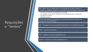 Requisições
e “Verbos”
REST requer que um cliente faça uma requisição ao servidor de forma a
recuperar ou modificar dados em um servidor, sendo emm geral composto de:
• HTTP verb, que define o tipo de operação a ser realizada
• Um cabeçalho, que permite ao cliente passar informação adianta sobre o requerimento
• Caminho de um recurso
• Mensagem opcional
4 HTTP verbs básicos são utilizaods em requerimentos para interagir com
recursos em um Sistema REST:
GET — recupera um recursos específico (pelo id) ou uma coleção de recursos
POST — cria um novo recurso
PUT — atualiza um recurso específico (por id)
DELETE — remove um recurso específico por id
 