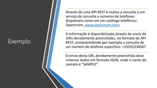Exemplo
Através de uma API REST é realiza a consulta a um
serviço de consulta a números de telefones
disponíveis como em um catálogo telefônico:
Opencnam, www.opencnam.com;
A informação é disponibilizada através do envio de
URIs devidamente preenchidas, no formato de API
REST, compreendendo por exemplo a consulta de
um número de telefone específico: +15551234567
O envio desta URL devidamente preenchida deve
retornar dados em formato JSON, onde o nome do
contato é “SAMPLE”.
 