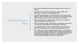 Microframeworks
Web
• Dois web frameworks bastante populares são o Flask e o
Bottle.
• Fornecem ferramentas, bibliotecas e tecnologias que
permitem construir uma aplicação Web.
• Esta aplicação poderá ser constituída por um conjunto de
páginas web, um blog, wiki, ou mesmo um website voltado
para o e-commerece, com acesso a bancos de dados.
• Tanto o Flask como o Bottle são parte de uma categoria
desnominada micro-framework.
• Micro-frameworks são usualmente constituídas com pouca
ou nenhuma dependência de bibliotecas externas.
• As vantagens são a leveza e simplicidade, especialmente
quando os requisitos da aplicação são igualmente leves.
• Por outro lado, a desvantagem pode ser que, nos casos em
que a implementação se demonstrar largamente aplicável, a
evolução da aplicação poderá ficar comprometida devido à
necessidade de adicionar plug ins e dependências, ou
mesmo pela limitação de recursos disponíveis.
 