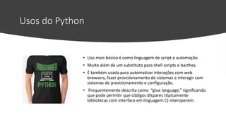 Usos do Python
• Uso mais básico é como linguagem de script e automação.
• Muito além de um substituto para shell scripts e bacthes.
• É também usada para automatizar interações com web
browsers, fazer provisionamento de sistemas e interagir com
sistemas de provisionamento e configuração.
• Frequentemente descrita como “glue language,” significando
que pode permitir que códigos díspares (tipicamente
bibliotecas com interface em linguagem C) interoperem.
 