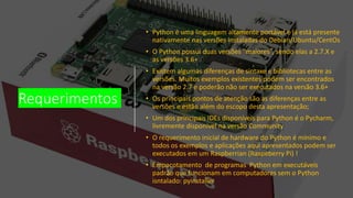 Requerimentos
• Python é uma linguagem altamente portável e já está presente
nativamente nas versões instaladas do Debian/Ubuntu/CentOs
• O Python possui duas versões “maiores”, sendo elas a 2.7.X e
as versões 3.6+
• Existem algumas diferenças de sintaxe e bibliotecas entre as
versões. Muitos exemplos existentes podem ser encontrados
na versão 2.7 e poderão não ser executados na versão 3.6+
• Os principais pontos de atenção são as diferenças entre as
versões e estão além do escopo desta apresentação;
• Um dos principais IDEs disponíveis para Python é o Pycharm,
livremente disponível na versão Community
• O requerimento inicial de hardware do Python é mínimo e
todos os exemplos e aplicações aqui apresentados podem ser
executados em um Raspberrian (Raspeberry Pi) !
• Empacotamento de programas Python em executáveis
padrão que funcionam em computadores sem o Python
isntalado: pyinstaller
 