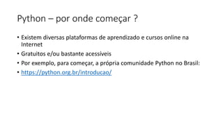 Python – por onde começar ?
• Existem diversas plataformas de aprendizado e cursos online na
Internet
• Gratuitos e/ou bastante acessíveis
• Por exemplo, para começar, a própria comunidade Python no Brasil:
• https://python.org.br/introducao/
 