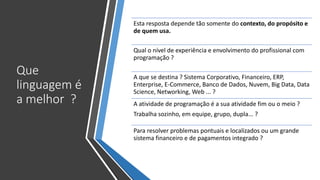 Que
linguagem é
a melhor ?
Esta resposta depende tão somente do contexto, do propósito e
de quem usa.
Qual o nível de experiência e envolvimento do profissional com
programação ?
A que se destina ? Sistema Corporativo, Financeiro, ERP,
Enterprise, E-Commerce, Banco de Dados, Nuvem, Big Data, Data
Science, Networking, Web ... ?
A atividade de programação é a sua atividade fim ou o meio ?
Trabalha sozinho, em equipe, grupo, dupla... ?
Para resolver problemas pontuais e localizados ou um grande
sistema financeiro e de pagamentos integrado ?
 