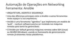 Automação de Operações em Networking
Ferramenta: Ansible
• ARQUITETURA, AGENTES E SEGURANÇA
• Uma das diferenças principais entre o Ansible e outras ferramentas
neste espaço é a sua arquitetura;
• Ansible é uma ferramenta “agentless” que implementa um modelo de
‘push’ - nenhum software precisa ser instalado nas máquinas
remotas para torná-las gerenciáveis
• O Ansible por default gerencia máquinas remotas sobre SSH (Linux)
ou WinRM (Windows), usando os frameworks de gerenciamento
remote já existentes nestas plataformas.
 