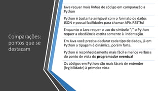 Comparações:
pontos que se
destacam
Java requer mais linhas de código em comparação a
Python
Python é bastante amigável com o formato de dados
JSON e possui facilidades para chamar APIs RESTful
Enquanto o Java requer o uso do símbolo “;” o Python
requer a obediência estrita somente à indentação
Em Java você precisa declarar cada tipo de dados, já em
Python a tipagem é dinâmica, porém forte.
Python é reconhecidamente mais fácil e menos verbosa
do ponto de vista do programador eventual
Os códigos em Python são mais fáceis de entender
(legibilidade) à primeira vista
 