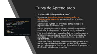 Curva de Aprendizado
• “Python é fácil de aprender e usar”
• Requer um investimento em tempo e esforço
relativamente pequeno para produzir os primeiros
programas.
• A sintaxe do Python foi projetada para privilegiar a
legibilidade e a objetividade.
• Possui uma quantidade substancial de bibliotecas para
manipulação de pacotes de redes e serviços de rede.
• Esta simplicidade tem tornado o Python uma linguagem
largamente adotada para o ensino de programação de
crianças e jovens, permitindo que novatos a adotem
rapidamente.
• A ideia de fundo é que os desenvolvedores gastem mais
tempo pensando no problema a ser resolvido e menos
tempo debruçados sobre a complexidade da linguagem ou
decifrando o Código de terceiros.
 