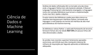 Ciência de
Dados e
Machine
Learning
Análises de dados sofisticadas têm se tornado uma das áreas
onde a linguagem Python tem sido bastante adotada. O Natural
Language Processing tem sido bastante empregado e a linguagem
conta com variadas bibliotecas que tornam a implementação
muito mais fácil, rápida e objetiva.
A vasta maioria das bibliotecas usadas para data science ou
machine learning possuem interfaces Python, tornando esta
linguagem a mais popular em termos de interface de alto nível
para bibliotecas de machine learning
As bibliotecas nativas Python e web web frameworks de terceiros
fornecem fomars de criar desde REST APIs em poucas linhas até
sites direcionados a dados.
As versões mais recentes suportam fortemente operações
assíncronas, permitindo que sites manipulem dezenas de
milhares de requisições por Segundo aplicando as bibliotecas
adequadas.
 
