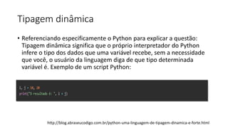 Tipagem dinâmica
• Referenciando especificamente o Python para explicar a questão:
Tipagem dinâmica significa que o próprio interpretador do Python
infere o tipo dos dados que uma variável recebe, sem a necessidade
que você, o usuário da linguagem diga de que tipo determinada
variável é. Exemplo de um script Python:
http://blog.abraseucodigo.com.br/python-uma-linguagem-de-tipagem-dinamica-e-forte.html
 