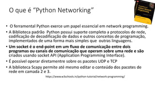 O que é “Python Networking”
• O ferramental Python exerce um papel essencial em network programming.
• A Biblioteca padrão Python possui suporte completo a protocolos de rede,
codificação de decodificação de dados e outros conceitos de programação,
implementados de uma forma mais simples que outras linguagens.
• Um socket é o end-point em um fluxo de comunicação entre dois
programas ou canais de comunicação que operam sobre uma rede e são
criados usando socket API (Application Programming Interface).
• É possível operar diretamentre sobre os pacotes UDP e TCP
• A biblioteca Scapy permite até mesmo editar o conteúdo dos pacotes de
rede em camada 2 e 3.
https://www.w3schools.in/python-tutorial/network-programming/
 