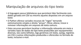 Manipulação de arquivos do tipo texto
• A linguagem possui bibliotecas que permitem lidar facilmente com
dados gerados em CSV ou mesmo aqueles dispostos em um arquivo
texto
• O Python oferece variados recursos de “regex” tornando
extremamente simples e direto “pinçar”, filtrar, alterar, trocar e
remover informações em arquivos de texto comuns.
• Estes recursos permitem localizar a informação relevante em meio a
variados tipos de dados do tipo texto produzidos por equipamentos
diversos, tais como bilhetes, logs genéricos em texto, syslog, registros
em CSV e outras informações produzidas e oferecidas no formato de
texto, inclusive e-mail.
 