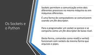 Os Sockets e
o Python
Sockets permitem a comunicação entre dois
diferentes processos na mesma máquina ou em
máquinas diferentes.
É uma forma de computadores se comunicarem
usando um file descriptor.
Para o programador um socket se parece e se
comporta como um file descriptor de baixo nível.
Desta forma, comandos como read() e write()
funcionam com sockets da mesma forma que
arquivos e pipes.
 