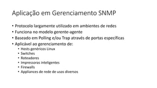 Aplicação em Gerenciamento SNMP
• Protocolo largamente utilizado em ambientes de redes
• Funciona no modelo gerente-agente
• Baseado em Polling e/ou Trap através de portas específicas
• Aplicável ao gerenciamento de:
• Hosts genéricos Linux
• Switches
• Roteadores
• Impressoras inteligentes
• Firewalls
• Appliances de rede de usos diversos
 