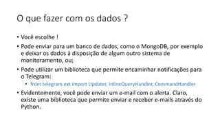 O que fazer com os dados ?
• Você escolhe !
• Pode enviar para um banco de dados, como o MongoDB, por exemplo
e deixar os dados à disposição de algum outro sistema de
monitoramento, ou;
• Pode utilizar um biblioteca que permite encaminhar notificações para
o Telegram:
• from telegram.ext import Updater, InlineQueryHandler, CommandHandler
• Evidentemente, você pode enviar um e-mail com o alerta. Claro,
existe uma biblioteca que permite enviar e receber e-mails através do
Python.
 