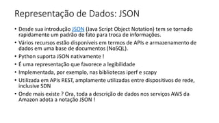 Representação de Dados: JSON
• Desde sua introdução JSON (Java Script Object Notation) tem se tornado
rapidamente um padrão de fato para troca de informações.
• Vários recursos estão disponíveis em termos de APIs e armazenamento de
dados em uma base de documentos (NoSQL).
• Python suporta JSON nativamente !
• É uma representação que favorece a legibilidade
• Implementada, por exemplo, nas bibliotecas iperf e scapy
• Utilizada em APIs REST, amplamente utilizadas entre dispositivos de rede,
inclusive SDN
• Onde mais existe ? Ora, toda a descrição de dados nos serviços AWS da
Amazon adota a notação JSON !
 
