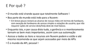 E Por quê ?
• O mundo está virando quase que totalmente Software !
• Boa parte do mundo está indo para a Nuvem:
• Em breve pouco restará ao alcance de nossas mãos em termos de hardware,
com exceção de hardwares de acesso simples e estações de usuário, que irão
requerer ações de service desk/help desk de nível básico.
• Enquanto isto, e por causa disto tudo, a gerência e o monitoramento
tornam-se bem mais importantes, assim com sua automação
• Acesso a todos os itens e recursos em Nuvem podem e estão e até
mesmo recomenda-se que sejam acessados por meio de APIs
• É o mundo da API, pessoal !
 