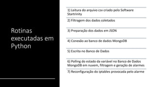 Rotinas
executadas em
Python
1) Leitura do arquivo csv criado pelo Software
Startrinity
2) Filtragem dos dados coletados
3) Preparação dos dados em JSON
4) Conexão ao banco de dados MongoDB
5) Escrita no Banco de Dados
6) Polling do estado da variável no Banco de Dados
MongoDB em nuvem, filtragem e geração de alarmes
7) Reconfiguração do iptables provocada pelo alarme
 