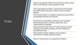 Scapy
Scapy é um programa Python que permite ao usuário enviar,
fazer o sniff, dissecar e forjar pacotes de rede.
Estas capacidades permitem a construção de ferramentas
que podem agir como probe, realizar o scan ou simular
ataques.
A ferramenta Scapy é um programa poderoso que permite a
manipulação interativa com pacotes.
Permite forjar e decodificar pacotes de uma variedade
grande de protocolos, enviá-los, capturá-los, casar
requerimentos e respostas.
Scapy pode facilmente lidar com tarefas típicas tais como
scanning, tracerouting, probing, unit tests, ataques ou
descoberta de rede.
Pode substituir hping, arpspoof, arp-sk, arping, e
parcialmente o Nmap, tcpdump e tshark.
Pode ser incorporado a um programa em Python.
 