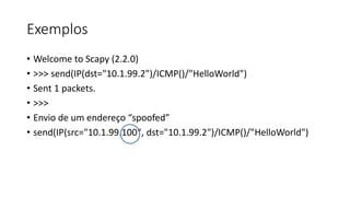 Exemplos
• Welcome to Scapy (2.2.0)
• >>> send(IP(dst="10.1.99.2")/ICMP()/"HelloWorld")
• Sent 1 packets.
• >>>
• Envio de um endereço “spoofed”
• send(IP(src="10.1.99.100", dst="10.1.99.2")/ICMP()/"HelloWorld")
 