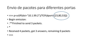 Envio de pacotes para diferentes portas
• >>> p=sr(IP(dst="10.1.99.2")/TCP(dport=[23,80,53]))
• Begin emission:
• .**Finished to send 3 packets.
• *
• Received 4 packets, got 3 answers, remaining 0 packets
• >>>
 
