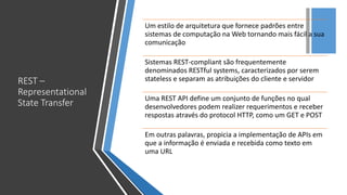 +
REST –
Representational
State Transfer
Um estilo de arquitetura que fornece padrões entre
sistemas de computação na Web tornando mais fácil a sua
comunicação
Sistemas REST-compliant são frequentemente
denominados RESTful systems, caracterizados por serem
stateless e separam as atribuições do cliente e servidor
Uma REST API define um conjunto de funções no qual
desenvolvedores podem realizer requerimentos e receber
respostas através do protocol HTTP, como um GET e POST
Em outras palavras, propicia a implementação de APIs em
que a informação é enviada e recebida como texto em
uma URL
 