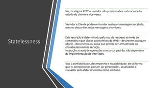 Statelessness
No paradigma REST o servidor não precisa saber nada acerca do
estado do cliente e vice-versa.
Servidor e Cliente podem entender qualquer mensagem recebida,
mesmo desconhecendo mensagens anteriores.
Esta restrição é determinada pelo uso de recursos ao invés de
comandos e que são os substantivos da Web – descrevem qualquer
objeto , documento, ou coisa que precisa ser armazenada ou
enviada para outros serviços.
Interação através de operações e recursos padrão, não dependem
da implementação de interfaces.
Visa a confiabilidade, desempenho e escalabilidade, de tal forma
que os componentes possam ser gerenciados, atualizados e
reusados sem afetar o Sistema como um todo.
 