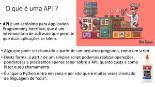 O que é uma API ?
• API é um acrônimo para Application
Programming Interface, que é um
intermediário de software que permite
que duas aplicações se falem.
• Algo que pode ser chamado a partir de um pequeno programa, como um script.
• Desta forma, a partir de um simples script podemos realizar operações
ponderosas e precisamos apenas saber sobre a API, quanto custa e como
fazer o seu chamamento.
• É aí que o Python entra em cena e por isto que é muitas vezes chamado
de linguagem de “cola”.
 