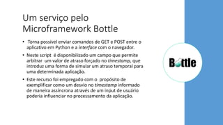 Um serviço pelo
Microframework Bottle
• Torna possível enviar comandos de GET e POST entre o
aplicativo em Python e a interface com o navegador.
• Neste script é disponibilizado um campo que permite
arbitrar um valor de atraso forçado no timestamp, que
introduz uma forma de simular um atraso temporal para
uma determinada aplicação.
• Este recurso foi empregado com o propósito de
exemplificar como um desvio no timestamp informado
de maneira assíncrona através de um input de usuário
poderia influenciar no processamento da aplicação.
 