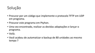 Solução
• Procurar por um código que implemente o protocolo TFTP em UDP
em programa.
• Procurar este programa em Ptyhon.
• Uma vez encontrado, realizar as devidas adaptações e lançar o
programa.
• Voilà.
• Você acabou de automatizar o backup de 80 unidades ao mesmo
tempo ?
 