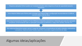 Algumas ideias/aplicações
Tais máquinas/dispositivos podem exercer o papel de coletadores, armazenadores de dados coletados, analisadores
e atuadores, implementando funções específicas associadas ao gerenciamento de redes.
Uma máquina baseada em Raspberry Pi com 2GB possui requisitos necessários e suficientes para executar operações
complexas compreendendo todas as aplicações associadas às bibliotecas: Scapy, iPerf, Sockets, Pysnmp, etc...
Uma máquina Debian para Python pode empregar com relativa folga a configuração recomendada de 512MB de
memória RAM e 2GB de disco;
Pequenas aplicações Python podem ser instaladas/ativadas sobre máquinas virtuais de capacidade bastante
econômica
 