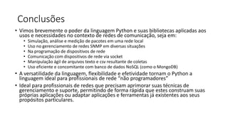 Conclusões
• Vimos brevemente o poder da linguagem Python e suas bibliotecas aplicadas aos
usos e necessidades no contexto de redes de comunicação, seja em:
• Simulação, análise e medição de pacotes em uma rede local
• Uso no gerenciamento de redes SNMP em diversas situações
• Na programação de dispositivos de rede
• Comunicação com dispositivos de rede via socket
• Manipulação ágil de arquivos texto e csv resultante de coletas
• Uso eficiente e concomitante com banco de dados NoSQL (como o MongoDB)
• A versatilidade da linguagem, flexibilidade e efetividade tornam o Python a
linguagem ideal para profissionais de rede “não programadores”
• Ideal para profissionais de redes que precisam aprimorar suas técnicas de
gerenciamento e suporte, permitindo de forma rápida que estes construam suas
próprias aplicações ou adaptar aplicações e ferramentas já existentes aos seus
propósitos particulares.
 