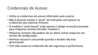 Credenciais de Acesso
• Utiliza as credenciais de acesso informadas pelo usuário
• Não é possível realizer o “push” de instruções sem possuir as
credenciais dos sistemas remotos.
• O modelo é “push-based” onde apenas o código necessário passado
para máquinas remotas (Ansible ‘modules’)
• Máquinas remotas não podem ver ou afetar outras máquinas em
termos de configuração .
• Nenhum recurso é consumido quando o Ansible não está
gerenciando.
• Tem sido usado em ambientes de alta segurança e performance.
 