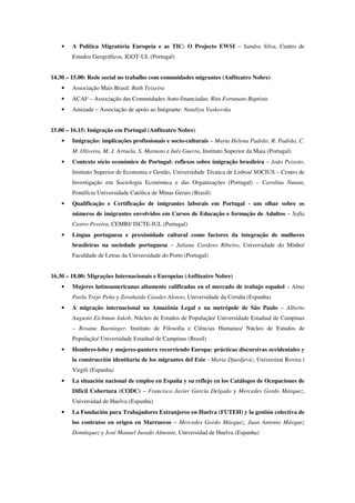 •   A Política Migratória Europeia e as TIC: O Projecto EWSI – Sandra Silva, Centro de
        Estudos Geográficos, IGOT-UL (Portugal)


14.30 – 15.00: Rede social no trabalho com comunidades migrantes (Anfiteatro Nobre)
    •   Associação Mais Brasil: Ruth Teixeira
    •   ACAF – Associação das Comunidades Auto-financiadas: Rita Fortunato Baptista
    •   Amizade – Associação de apoio ao Imigrante: Nataliya Vaskovska


15.00 – 16.15: Imigração em Portugal (Anfiteatro Nobre)
    •   Imigração: implicações profissionais e socio-culturais – Maria Helena Padrão, R. Padrão, C.
        M. Oliveira, M. J. Arruela, S. Marnoto e Inês Guerra, Instituto Superior da Maia (Portugal)
    •   Contexto sócio económico de Portugal: reflexos sobre imigração brasileira – João Peixoto,
        Instituto Superior de Economia e Gestão, Universidade Técnica de Lisboa/ SOCIUS – Centro de
        Investigação em Sociologia Económica e das Organizações (Portugal) – Carolina Nunan,
        Pontifícia Universidade Católica de Minas Gerais (Brasil)
    •   Qualificação e Certificação de imigrantes laborais em Portugal - um olhar sobre os
        números de imigrantes envolvidos em Cursos de Educação e formação de Adultos – Sofia
        Castro Pereira, CEMRI/ ISCTE-IUL (Portugal)
    •   Língua portuguesa e proximidade cultural como factores da integração de mulheres
        brasileiras na sociedade portuguesa – Juliana Cardoso Ribeiro, Universidade do Minho/
        Faculdade de Letras da Universidade do Porto (Portugal)


16.30 – 18.00: Migrações Internacionais e Europeias (Anfiteatro Nobre)
    •   Mujeres latinoamericanas altamente calificadas en el mercado de trabajo español – Alma
        Paola Trejo Peña y Zorahaida Casales Alonso, Universidade da Coruña (Espanha)
    •   A migração internacional na Amazônia Legal e na metrópole de São Paulo – Alberto
        Augusto Eichman Jakob, Núcleo de Estudos de População/ Universidade Estadual de Campinas
        – Rosana Baeninger, Instituto de Filosofia e Ciências Humanas/ Núcleo de Estudos de
        População/ Universidade Estadual de Campinas (Brasil)
    •   Hombres-lobo y mujeres-pantera recorriendo Europa: prácticas discursivas occidentales y
        la construcción identitaria de los migrantes del Este - Maria Djurdjevic, Universitat Rovira i
        Virgili (Espanha)
    •   La situación nacional de empleo en España y su reflejo en los Catálogos de Ocupaciones de
        Difícil Cobertura (CODC) – Francisco Javier García Delgado y Mercedes Gordo Márquez,
        Universidad de Huelva (Espanha)
    •   La Fundación para Trabajadores Extranjeros en Huelva (FUTEH) y la gestión colectiva de
        los contratos en origen en Marruecos – Mercedes Gordo Márquez, Juan Antonio Márquez
        Domínguez y José Manuel Jurado Almonte, Universidad de Huelva (Espanha)
 